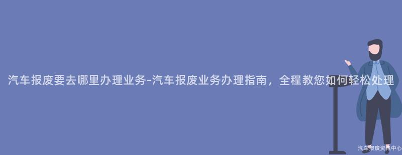 汽车报废要去哪里办理业务-汽车报废业务办理指南，全程教您如何轻松处理