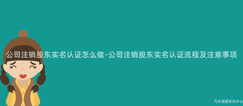 公司注销股东实名认证怎么做-公司注销股东实名认证流程及注意事项