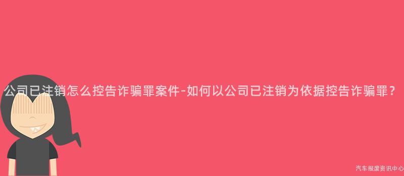 公司已注销怎么控告诈骗罪案件-如何以公司已注销为依据控告诈骗罪？