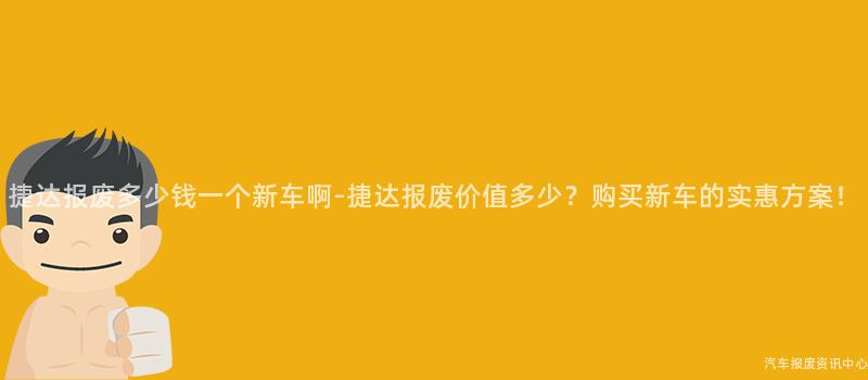 捷达报废多少钱一个新车啊-捷达报废价值多少？购买新车的实惠方案！