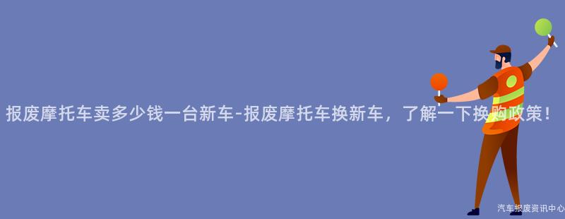报废摩托车卖多少钱一台新车-报废摩托车换新车，了解一下换购政策！
