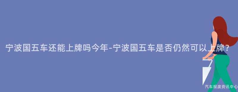 宁波国五车还能上牌吗今年-宁波国五车是否仍然可以上牌？