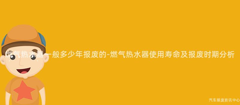燃气热水器一般多少年报废的-燃气热水器使用寿命及报废时期分析