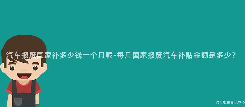 汽车报废国家补多少钱一个月呢-每月国家报废汽车补贴金额是多少？
