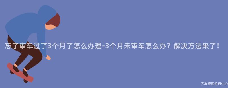 忘了审车过了3个月了怎么办理-3个月未审车怎么办？解决方法来了！