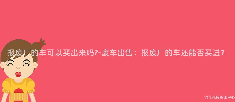 报废厂的车可以买出来吗?-废车出售：报废厂的车还能否买进？