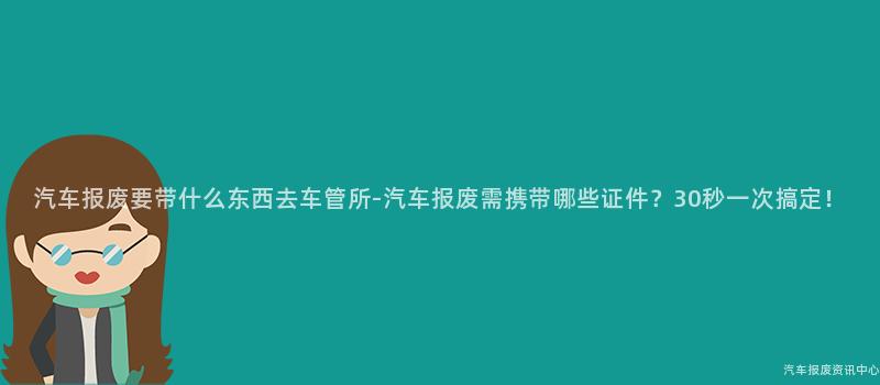 汽车报废要带什么东西去车管所-汽车报废需携带哪些证件？30秒一次搞定！