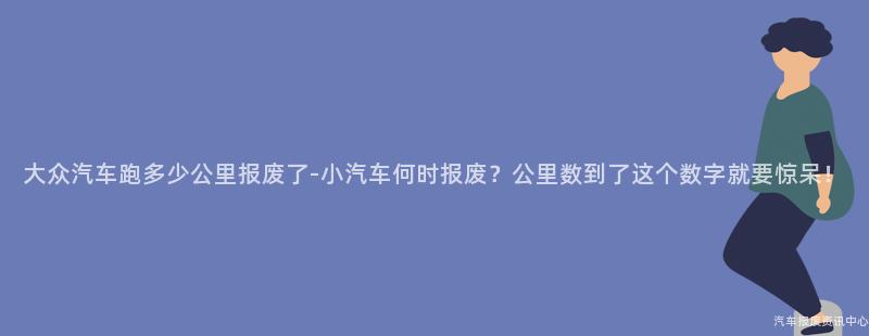 大众汽车跑多少公里报废了-小汽车何时报废？公里数到了这个数字就要惊呆！