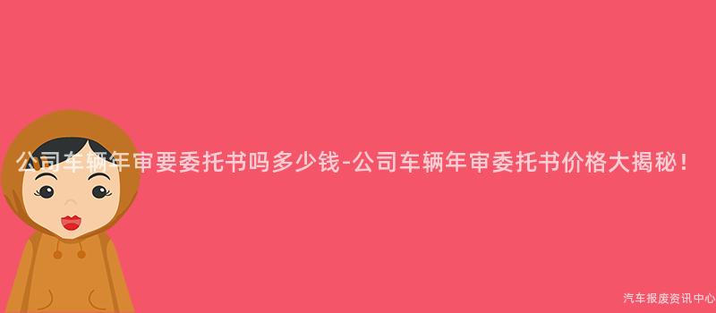 公司车辆年审要委托书吗多少钱-公司车辆年审委托书价格大揭秘！