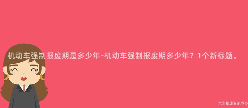 机动车强制报废期是多少年-机动车强制报废期多少年？1个新标题。