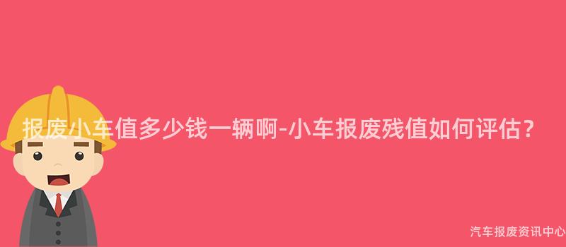 报废小车值多少钱一辆啊-小车报废残值如何评估？