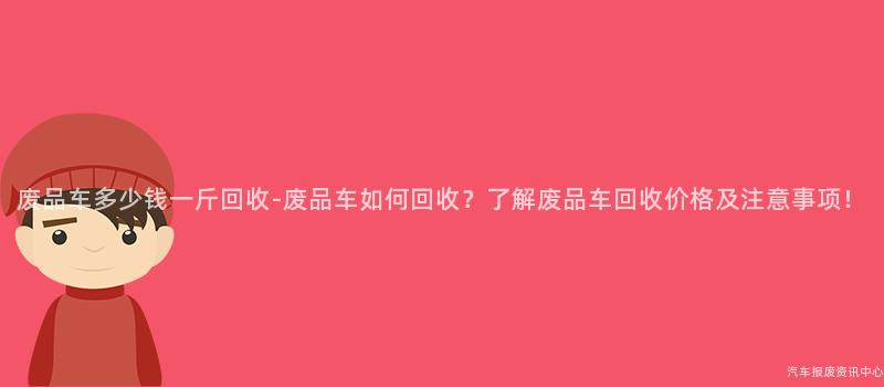 废品车多少钱一斤回收-废品车如何回收？了解废品车回收价格及注意事项！