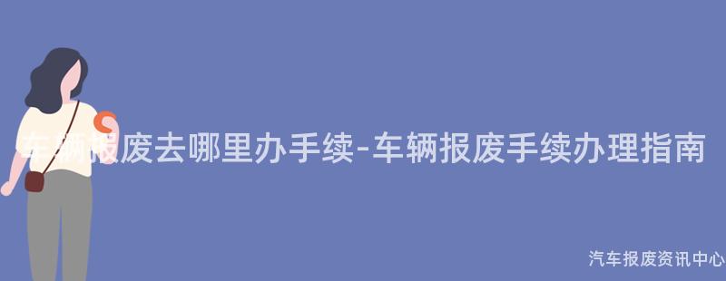 车辆报废去哪里办手续-车辆报废手续办理指南