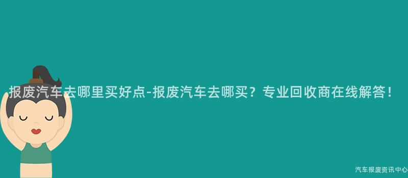 报废汽车去哪里买好点-报废汽车去哪买？专业回收商在线解答！