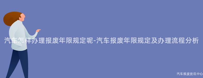 汽车怎样办理报废年限规定呢-汽车报废年限规定及办理流程分析