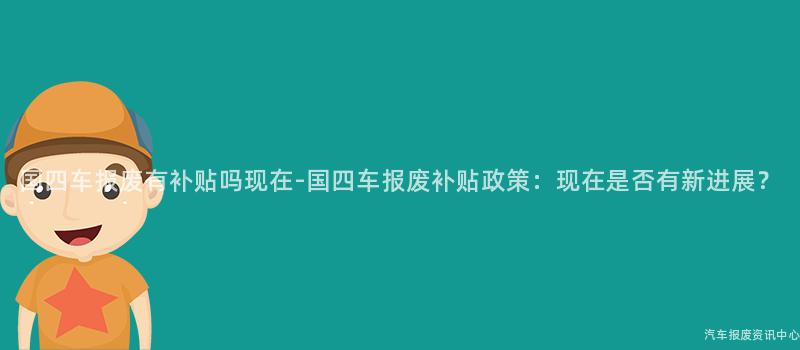 国四车报废有补贴吗现在-国四车报废补贴政策：现在是否有新进展？