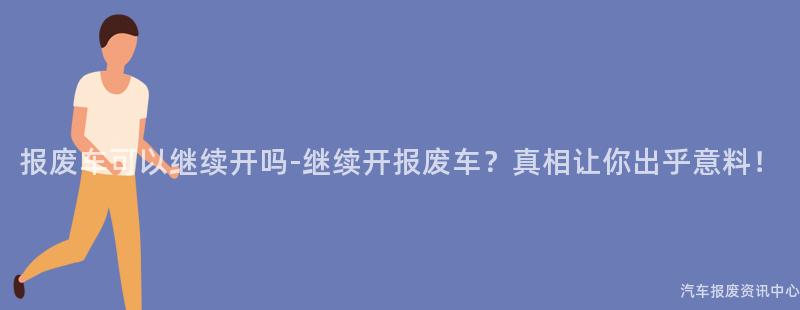 报废车可以继续开吗-继续开报废车？真相让你出乎意料！
