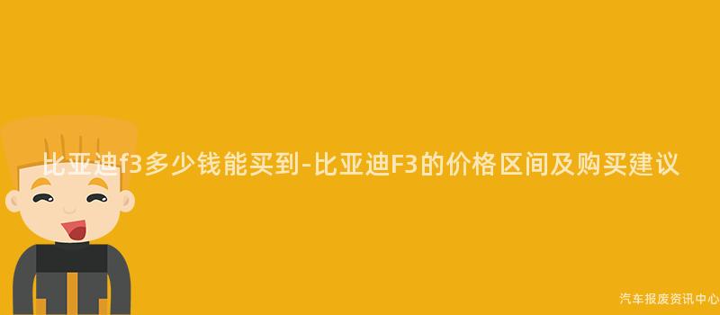 比亚迪f3多少钱能买到-比亚迪F3的价格区间及购买建议