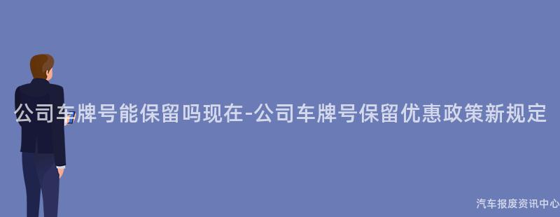 公司车牌号能保留吗现在-公司车牌号保留优惠政策新规定
