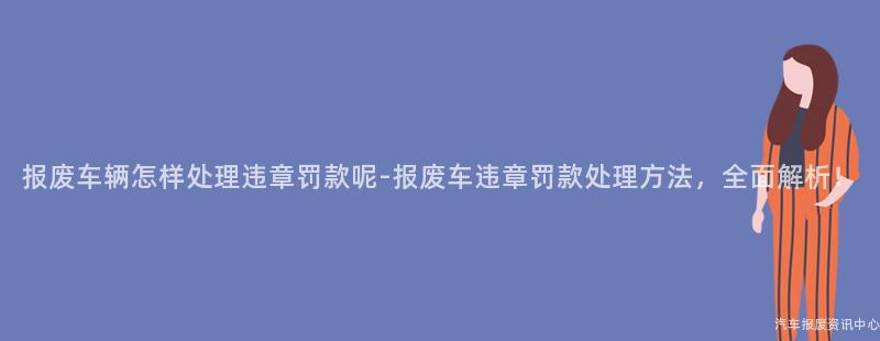 报废车辆怎样处理违章罚款呢-报废车违章罚款处理方法，全面解析！