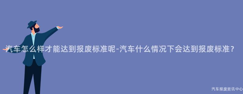 汽车怎么样才能达到报废标准呢-汽车什么情况下会达到报废标准？