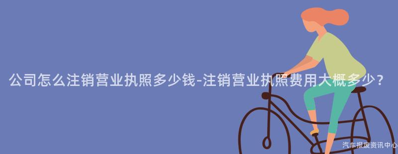 公司怎么注销营业执照多少钱-注销营业执照费用大概多少？