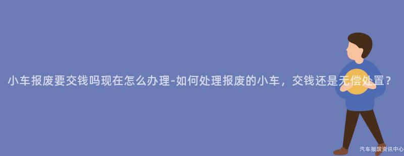 小车报废要交钱吗现在怎么办理-如何处理报废的小车，交钱还是无偿处置？