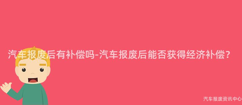 汽车报废后有补偿吗-汽车报废后能否获得经济补偿？