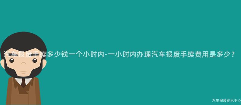 汽车报废手续多少钱一个小时内-一小时内办理汽车报废手续费用是多少？