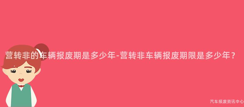 营转非的车辆报废期是多少年-营转非车辆报废期限是多少年？