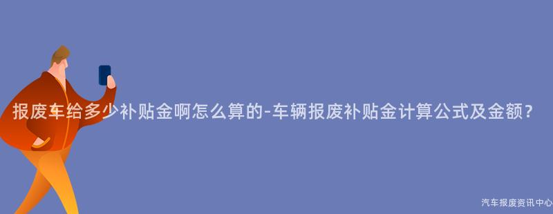 报废车给多少补贴金啊怎么算的-车辆报废补贴金计算公式及金额？