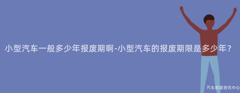 小型汽车一般多少年报废期啊-小型汽车的报废期限是多少年？