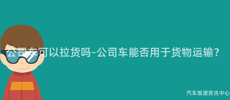 公司车可以拉货吗-公司车能否用于货物运输？