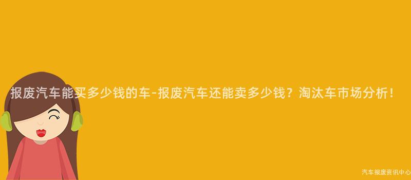 报废汽车能买多少钱的车-报废汽车还能卖多少钱？淘汰车市场分析！