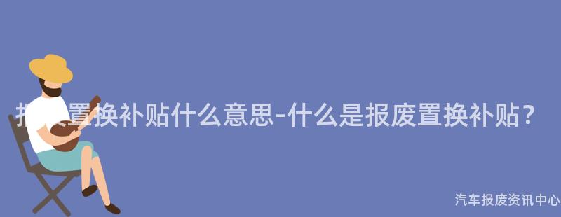 报废置换补贴什么意思-什么是报废置换补贴？