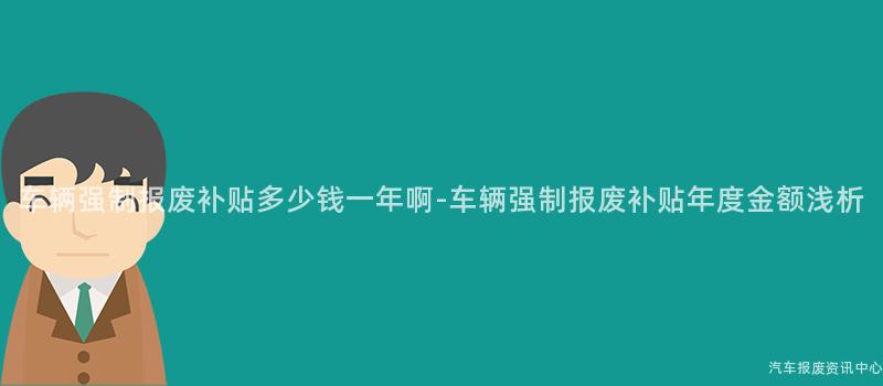 车辆强制报废补贴多少钱一年啊-车辆强制报废补贴年度金额浅析