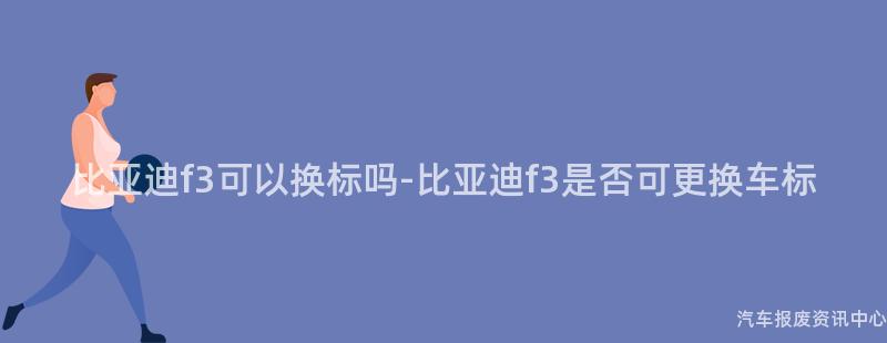 比亚迪f3可以换标吗-比亚迪f3是否可更换车标