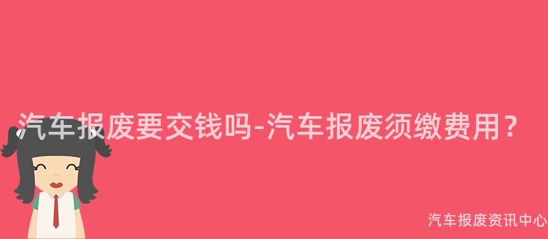 汽车报废要交钱吗-汽车报废须缴费用？