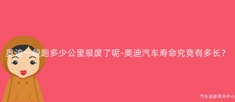 奥迪一般跑多少公里报废了呢-奥迪汽车寿命究竟有多长？