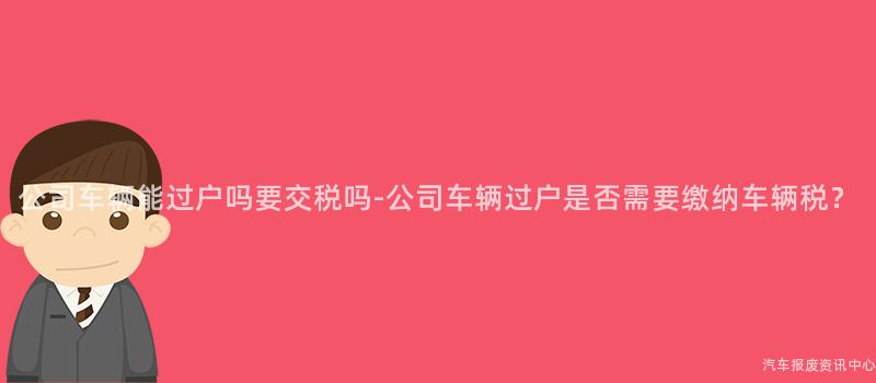公司车辆能过户吗要交税吗-公司车辆过户是否需要缴纳车辆税？
