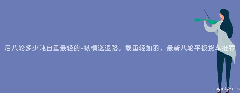 后八轮多少吨自重最轻的-纵横巡逻路，载重轻如羽，最新八轮平板货车推荐