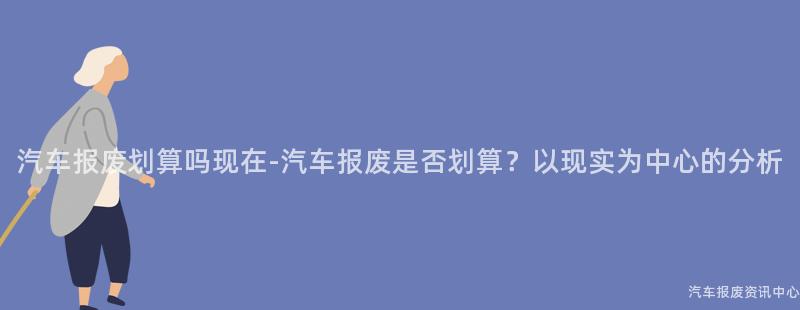 汽车报废划算吗现在-汽车报废是否划算？以现实为中心的分析