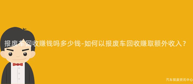 报废车回收赚钱吗多少钱-如何以报废车回收赚取额外收入？