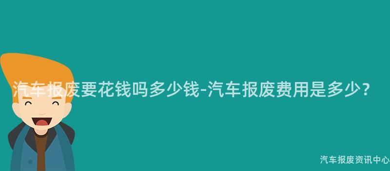 汽车报废要花钱吗多少钱-汽车报废费用是多少？