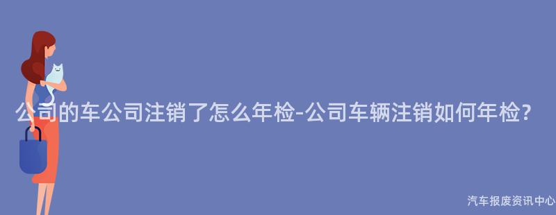 公司的车公司注销了怎么年检-公司车辆注销如何年检？