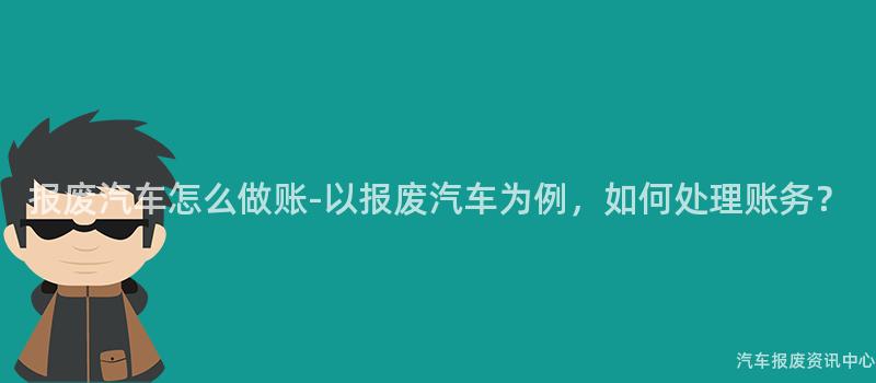 报废汽车怎么做账-以报废汽车为例，如何处理账务？