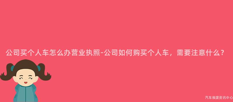 公司买个人车怎么办营业执照-公司如何购买个人车，需要注意什么？