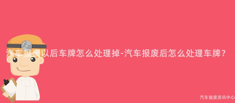 汽车报废以后车牌怎么处理掉-汽车报废后怎么处理车牌？