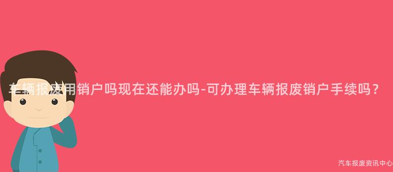 车辆报废用销户吗现在还能办吗-可办理车辆报废销户手续吗？