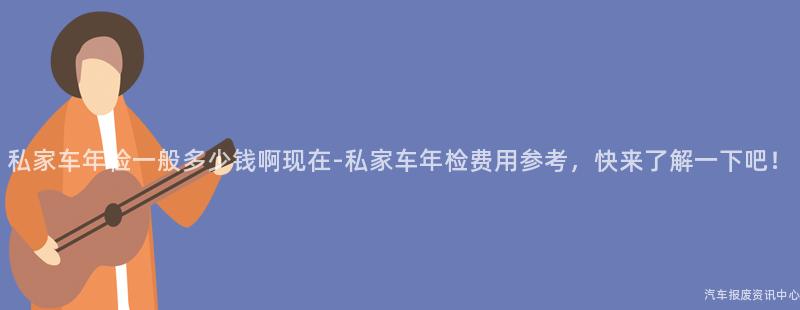私家车年检一般多少钱啊现在-私家车年检费用参考，快来了解一下吧！